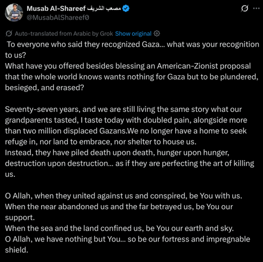 To everyone who said they recognized Gaza… what was your recognition to us?  
What have you offered besides blessing an American-Zionist proposal that the whole world knows wants nothing for Gaza but to be plundered, besieged, and erased?

Seventy-seven years, and we are still living the same story what our grandparents tasted, I taste today with doubled pain, alongside more than two million displaced Gazans.We no longer have a home to seek refuge in, nor land to embrace, nor shelter to house us.  
Instead, they have piled death upon death, hunger upon hunger, destruction upon destruction… as if they are perfecting the art of killing us.

O Allah, when they united against us and conspired, be You with us.  
When the near abandoned us and the far betrayed us, be You our support.  
When the sea and the land confined us, be You our earth and sky.  
O Allah, we have nothing but You… so be our fortress and impregnable shield.